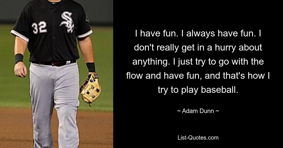 I have fun. I always have fun. I don't really get in a hurry about anything. I just try to go with the flow and have fun, and that's how I try to play baseball. — © Adam Dunn