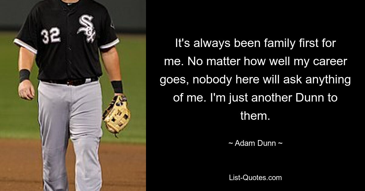 It's always been family first for me. No matter how well my career goes, nobody here will ask anything of me. I'm just another Dunn to them. — © Adam Dunn