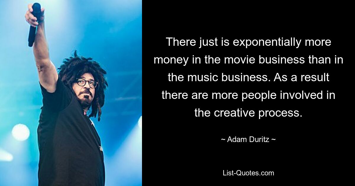 There just is exponentially more money in the movie business than in the music business. As a result there are more people involved in the creative process. — © Adam Duritz