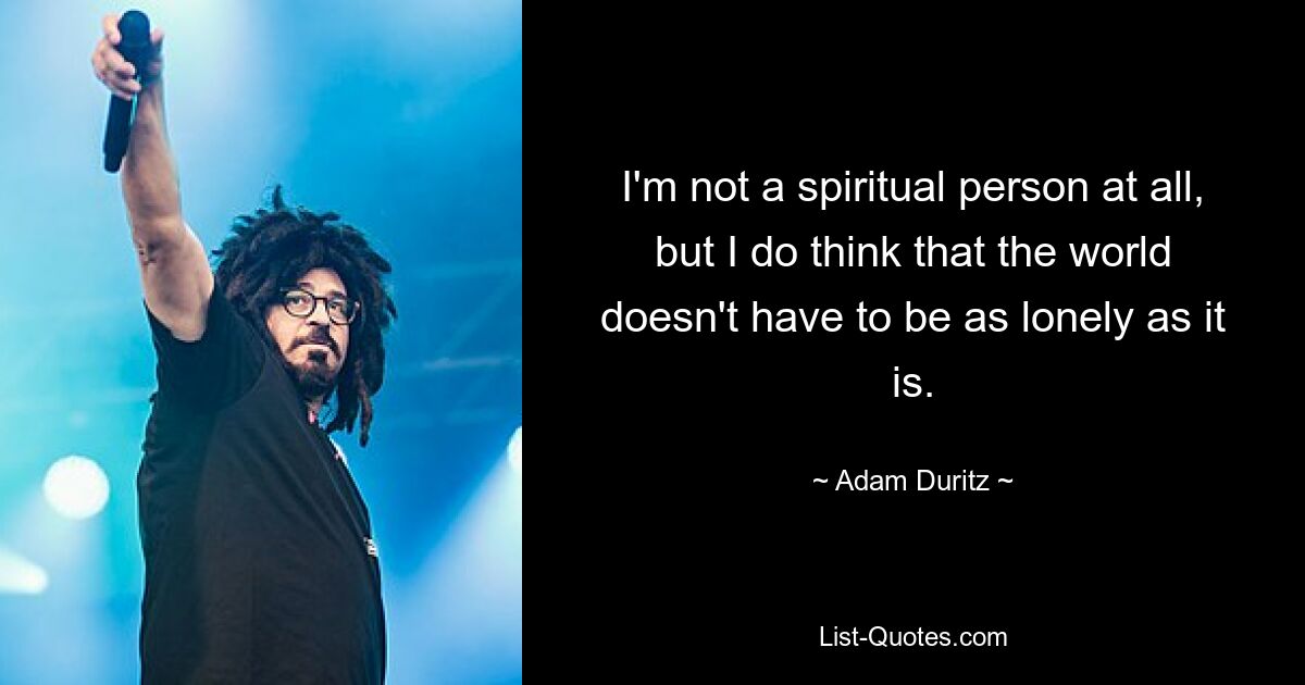 I'm not a spiritual person at all, but I do think that the world doesn't have to be as lonely as it is. — © Adam Duritz