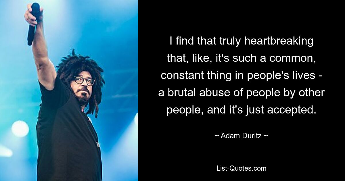 I find that truly heartbreaking that, like, it's such a common, constant thing in people's lives - a brutal abuse of people by other people, and it's just accepted. — © Adam Duritz