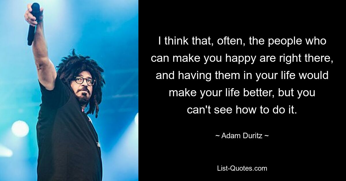 I think that, often, the people who can make you happy are right there, and having them in your life would make your life better, but you can't see how to do it. — © Adam Duritz