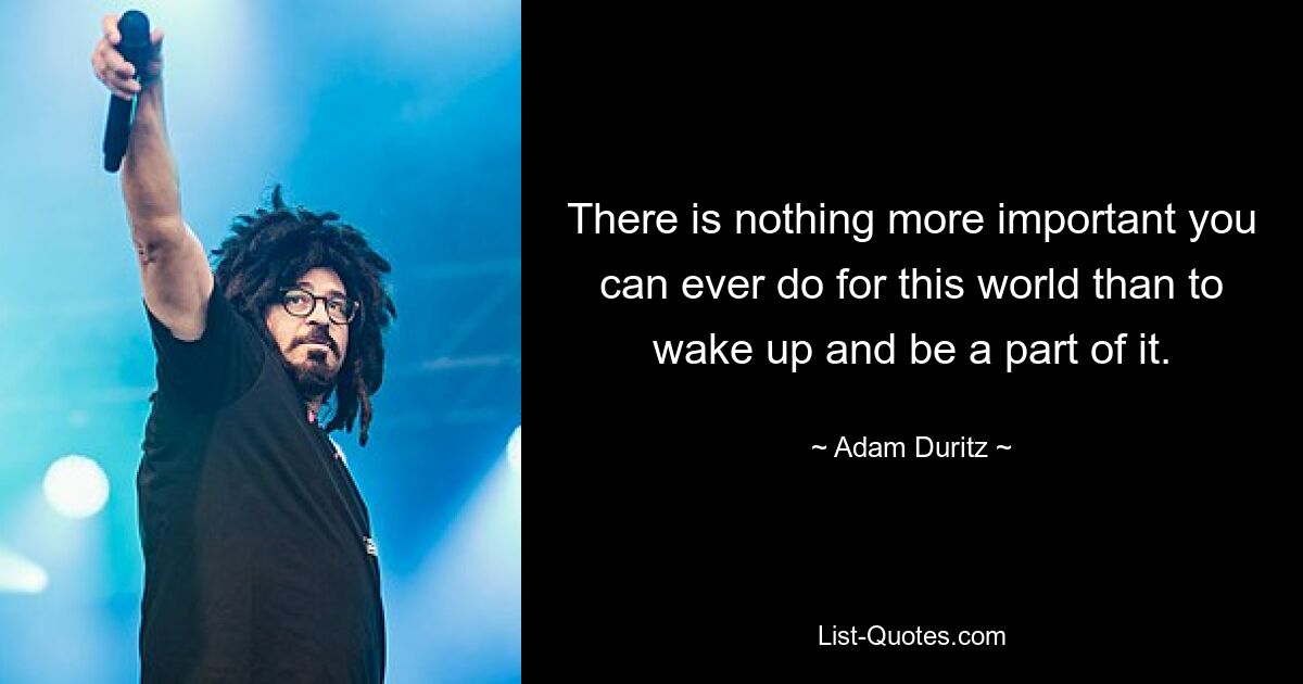 There is nothing more important you can ever do for this world than to wake up and be a part of it. — © Adam Duritz