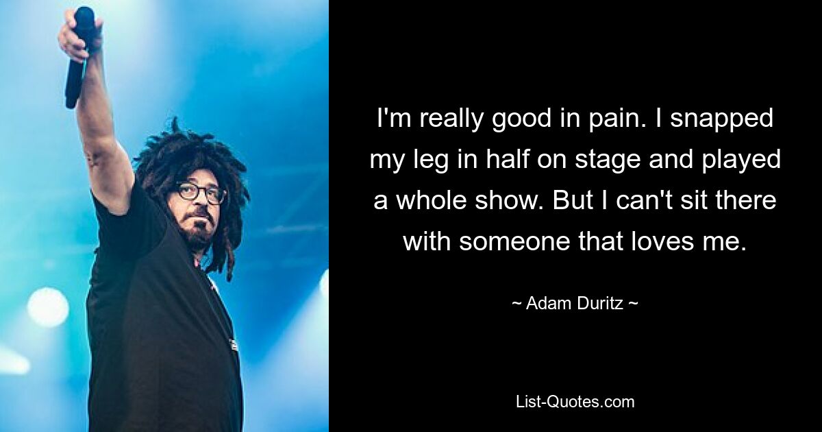 I'm really good in pain. I snapped my leg in half on stage and played a whole show. But I can't sit there with someone that loves me. — © Adam Duritz