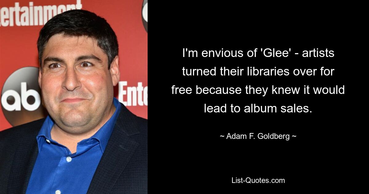 I'm envious of 'Glee' - artists turned their libraries over for free because they knew it would lead to album sales. — © Adam F. Goldberg