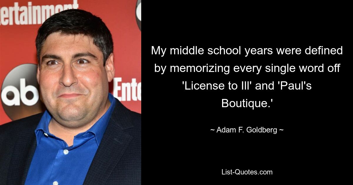 My middle school years were defined by memorizing every single word off 'License to Ill' and 'Paul's Boutique.' — © Adam F. Goldberg