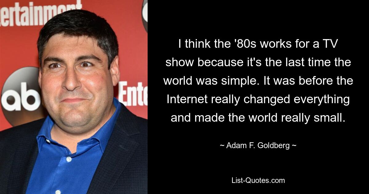 I think the '80s works for a TV show because it's the last time the world was simple. It was before the Internet really changed everything and made the world really small. — © Adam F. Goldberg