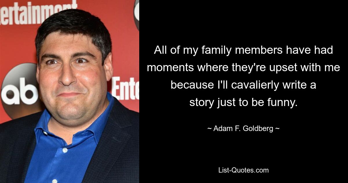 All of my family members have had moments where they're upset with me because I'll cavalierly write a story just to be funny. — © Adam F. Goldberg