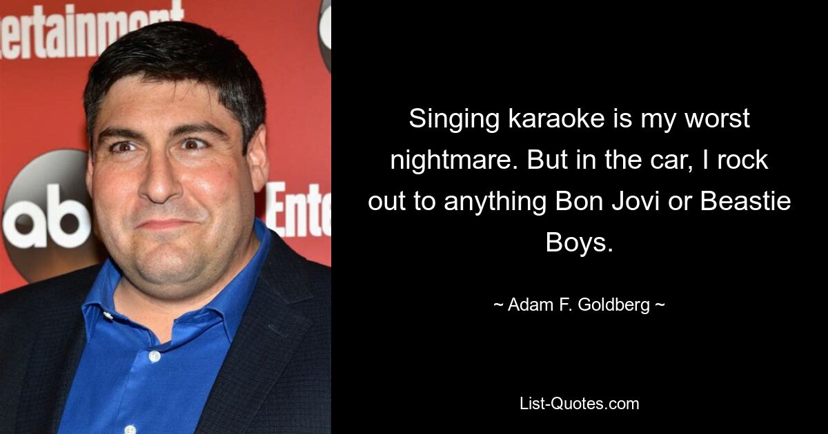 Singing karaoke is my worst nightmare. But in the car, I rock out to anything Bon Jovi or Beastie Boys. — © Adam F. Goldberg