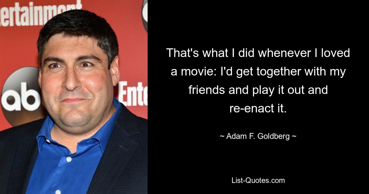 That's what I did whenever I loved a movie: I'd get together with my friends and play it out and re-enact it. — © Adam F. Goldberg