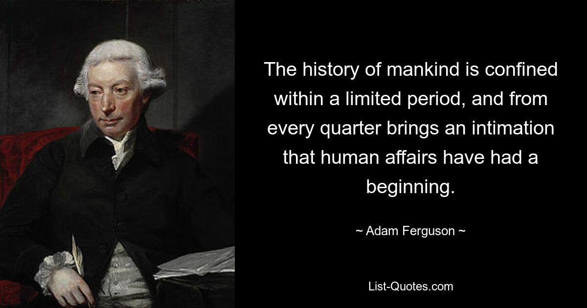 The history of mankind is confined within a limited period, and from every quarter brings an intimation that human affairs have had a beginning. — © Adam Ferguson