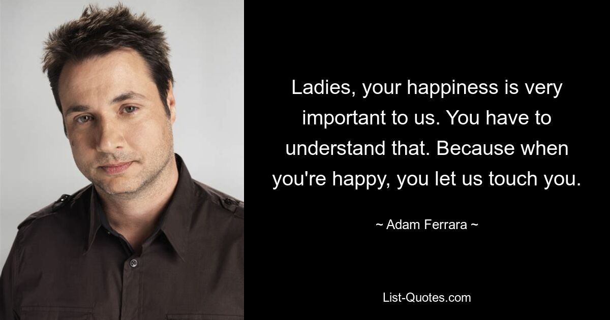 Ladies, your happiness is very important to us. You have to understand that. Because when you're happy, you let us touch you. — © Adam Ferrara