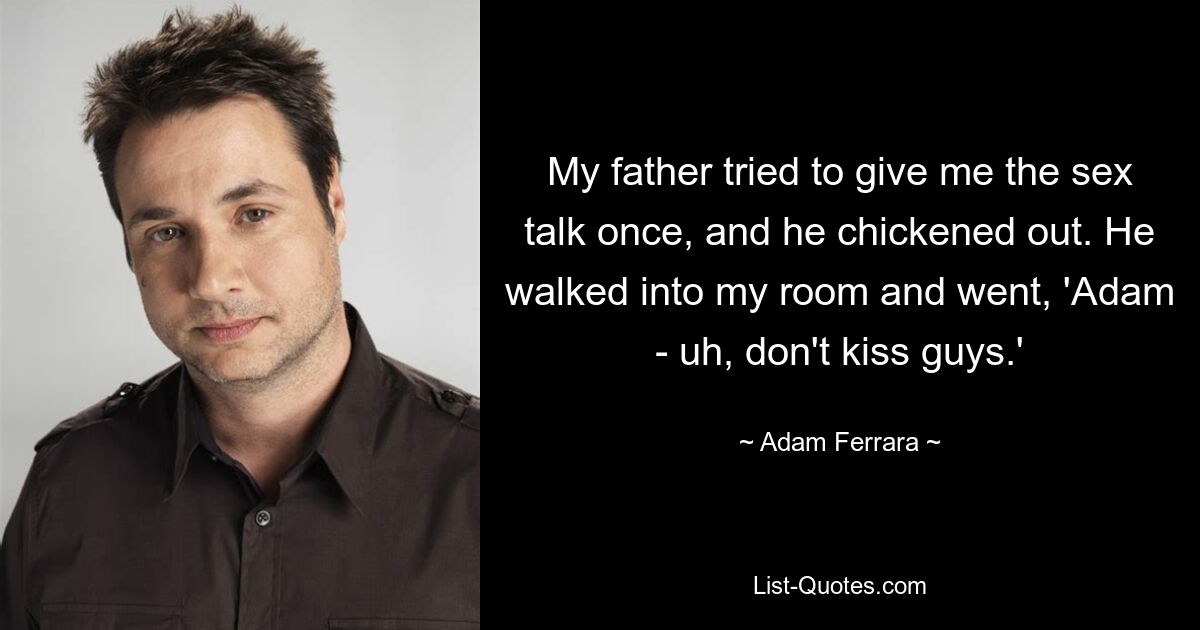 My father tried to give me the sex talk once, and he chickened out. He walked into my room and went, 'Adam - uh, don't kiss guys.' — © Adam Ferrara