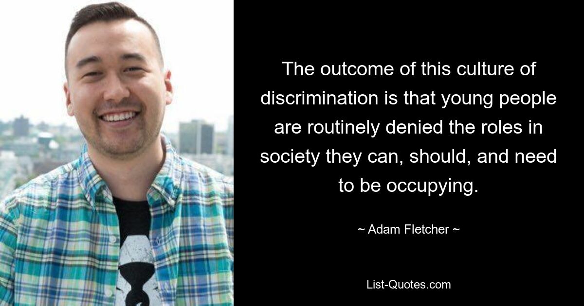 The outcome of this culture of discrimination is that young people are routinely denied the roles in society they can, should, and need to be occupying. — © Adam Fletcher