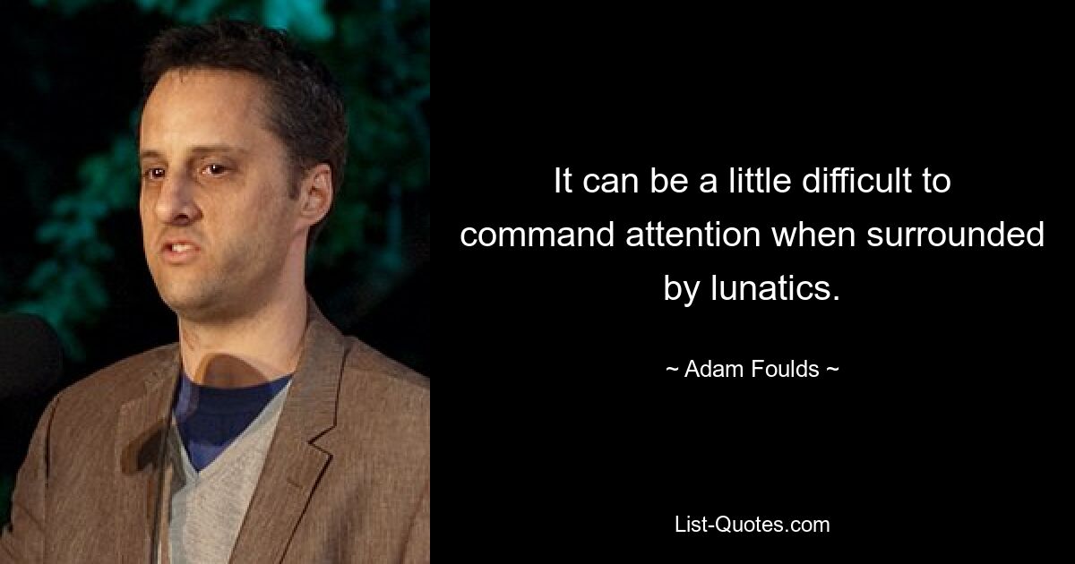 It can be a little difficult to command attention when surrounded by lunatics. — © Adam Foulds