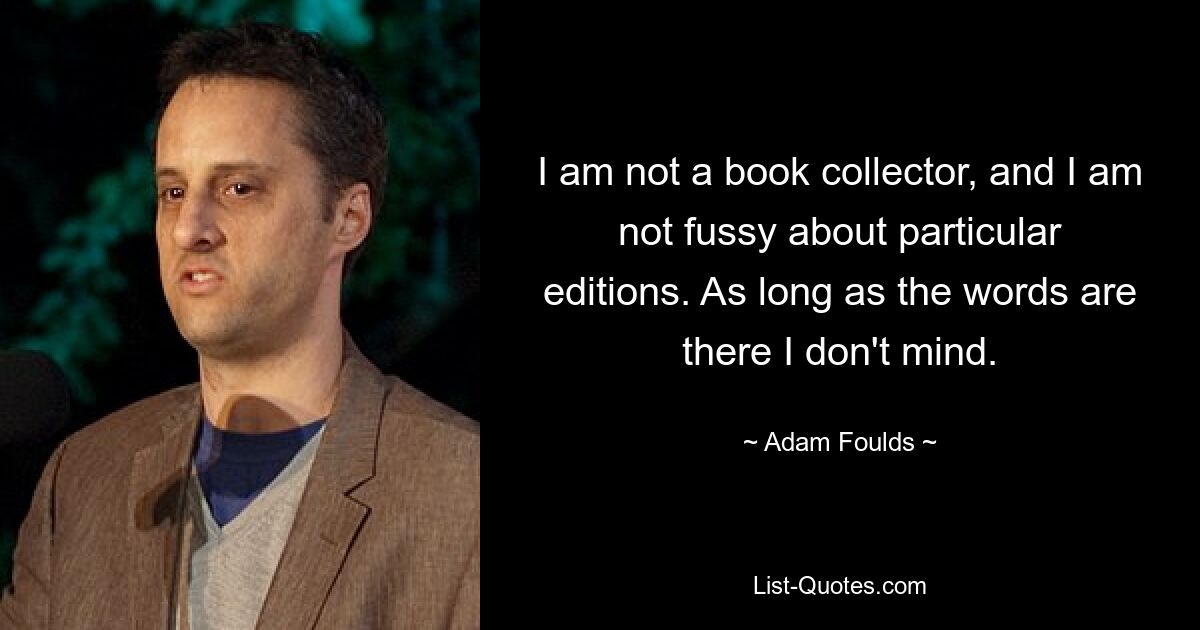 I am not a book collector, and I am not fussy about particular editions. As long as the words are there I don't mind. — © Adam Foulds