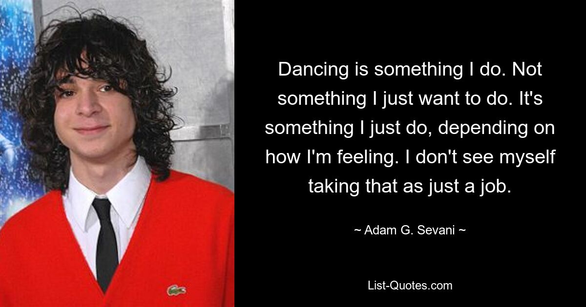 Dancing is something I do. Not something I just want to do. It's something I just do, depending on how I'm feeling. I don't see myself taking that as just a job. — © Adam G. Sevani