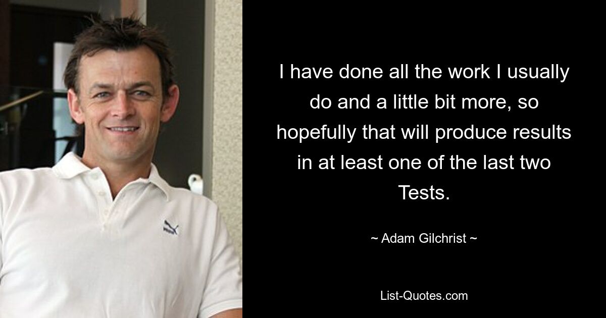 Ich habe die ganze Arbeit erledigt, die ich normalerweise mache, und noch ein bisschen mehr, also wird das hoffentlich in mindestens einem der letzten beiden Tests zu Ergebnissen führen. — © Adam Gilchrist