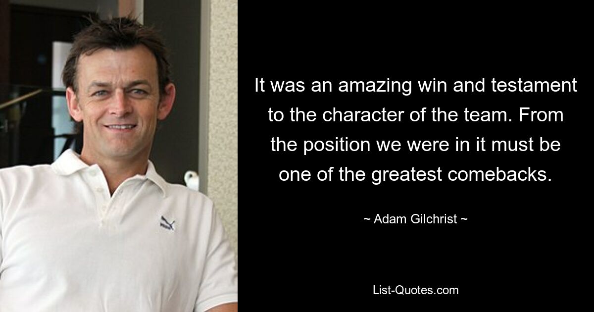 It was an amazing win and testament to the character of the team. From the position we were in it must be one of the greatest comebacks. — © Adam Gilchrist