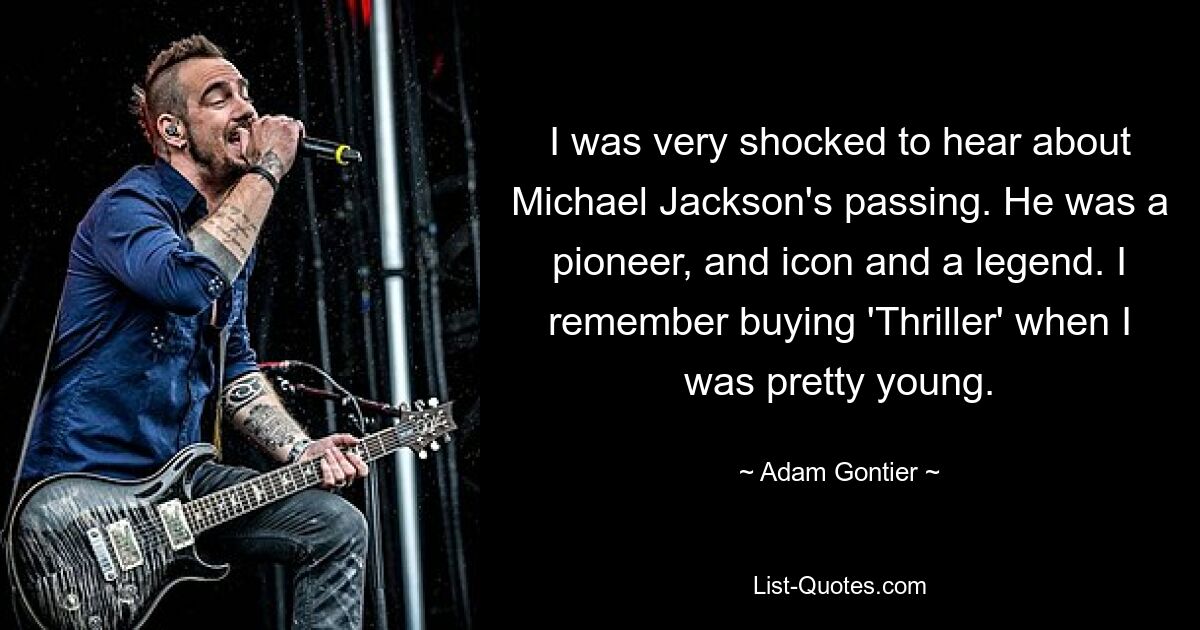 I was very shocked to hear about Michael Jackson's passing. He was a pioneer, and icon and a legend. I remember buying 'Thriller' when I was pretty young. — © Adam Gontier