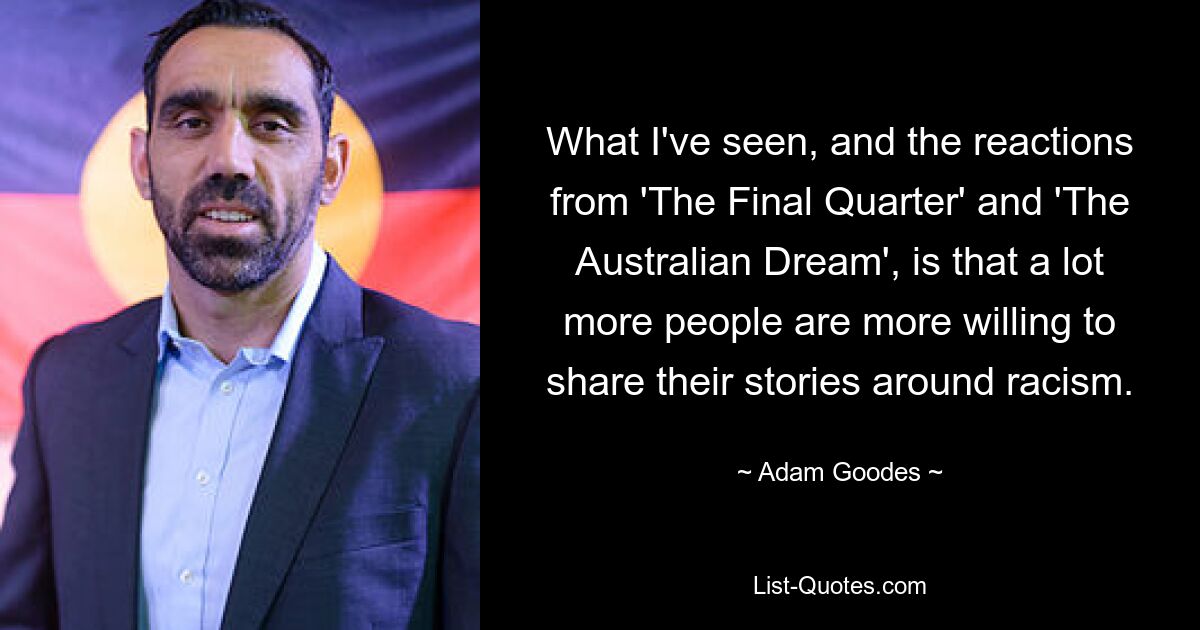 What I've seen, and the reactions from 'The Final Quarter' and 'The Australian Dream', is that a lot more people are more willing to share their stories around racism. — © Adam Goodes