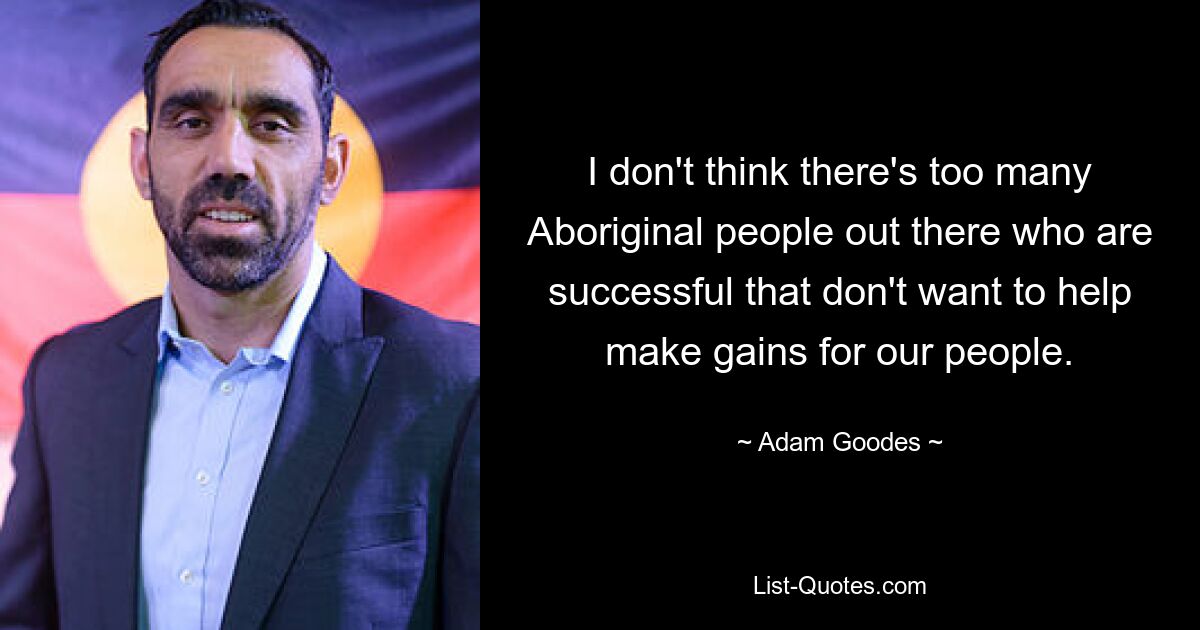 I don't think there's too many Aboriginal people out there who are successful that don't want to help make gains for our people. — © Adam Goodes