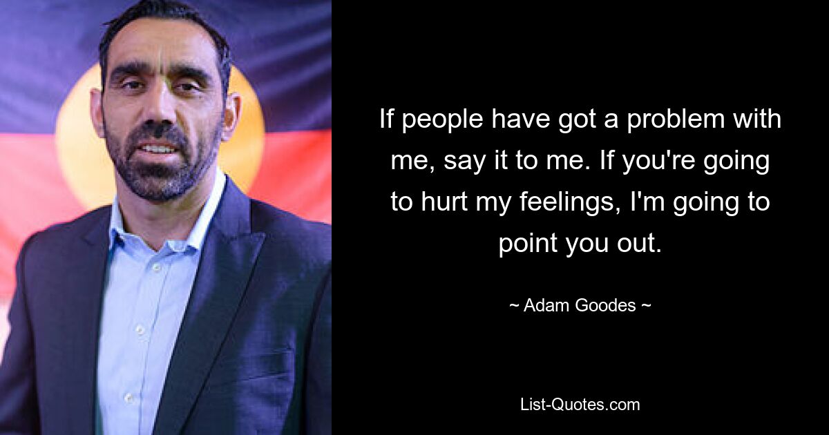 If people have got a problem with me, say it to me. If you're going to hurt my feelings, I'm going to point you out. — © Adam Goodes