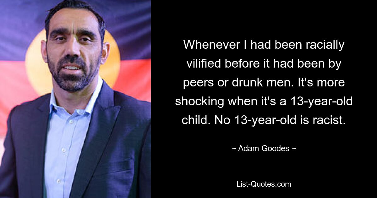 Whenever I had been racially vilified before it had been by peers or drunk men. It's more shocking when it's a 13-year-old child. No 13-year-old is racist. — © Adam Goodes