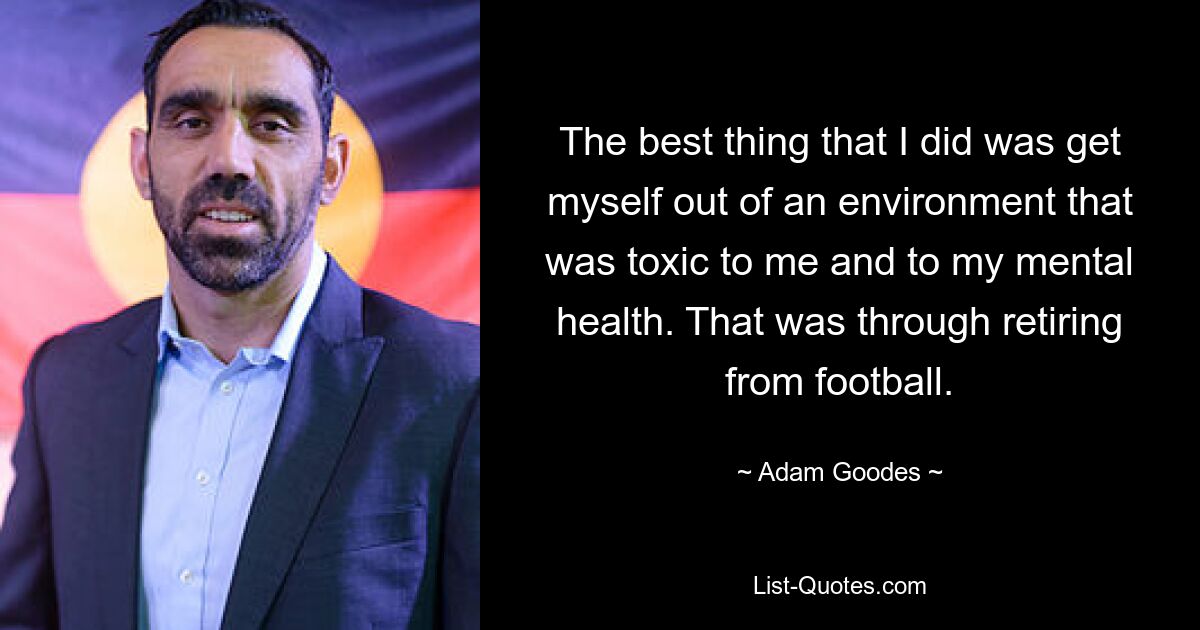 The best thing that I did was get myself out of an environment that was toxic to me and to my mental health. That was through retiring from football. — © Adam Goodes