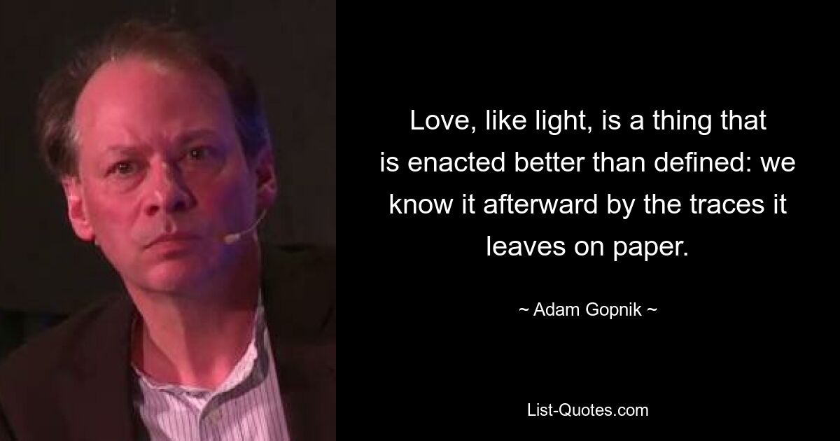 Love, like light, is a thing that is enacted better than defined: we know it afterward by the traces it leaves on paper. — © Adam Gopnik