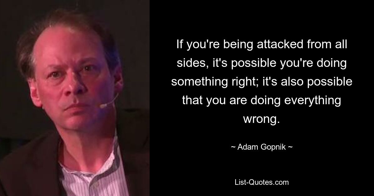 If you're being attacked from all sides, it's possible you're doing something right; it's also possible that you are doing everything wrong. — © Adam Gopnik