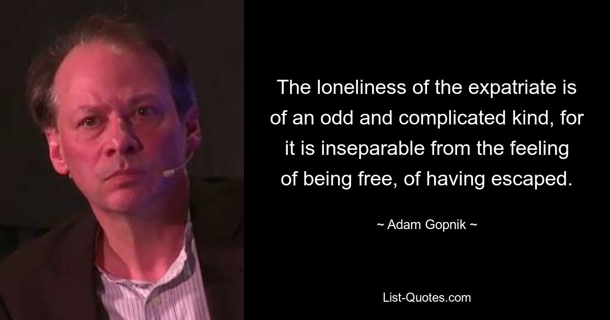 The loneliness of the expatriate is of an odd and complicated kind, for it is inseparable from the feeling of being free, of having escaped. — © Adam Gopnik