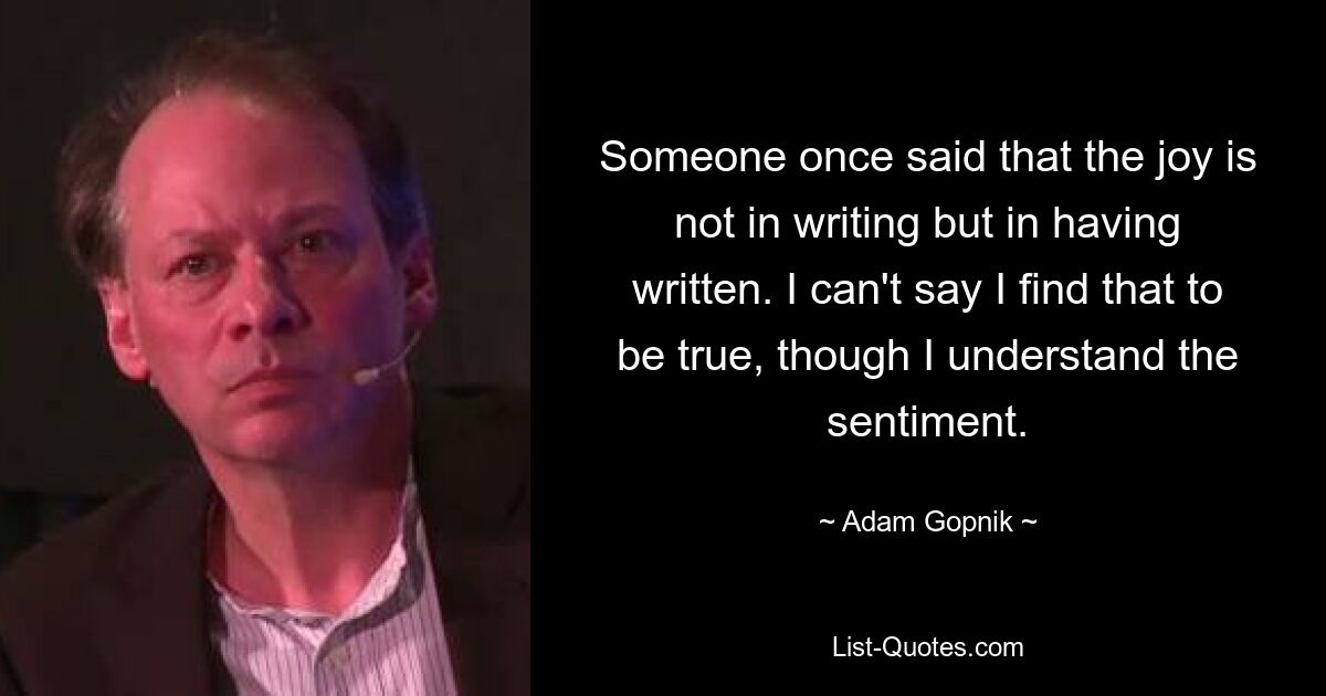 Someone once said that the joy is not in writing but in having written. I can't say I find that to be true, though I understand the sentiment. — © Adam Gopnik