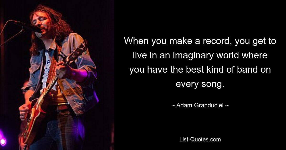 When you make a record, you get to live in an imaginary world where you have the best kind of band on every song. — © Adam Granduciel