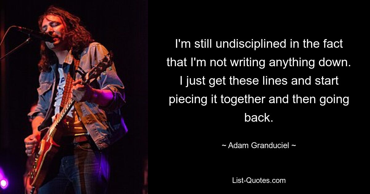 I'm still undisciplined in the fact that I'm not writing anything down. I just get these lines and start piecing it together and then going back. — © Adam Granduciel