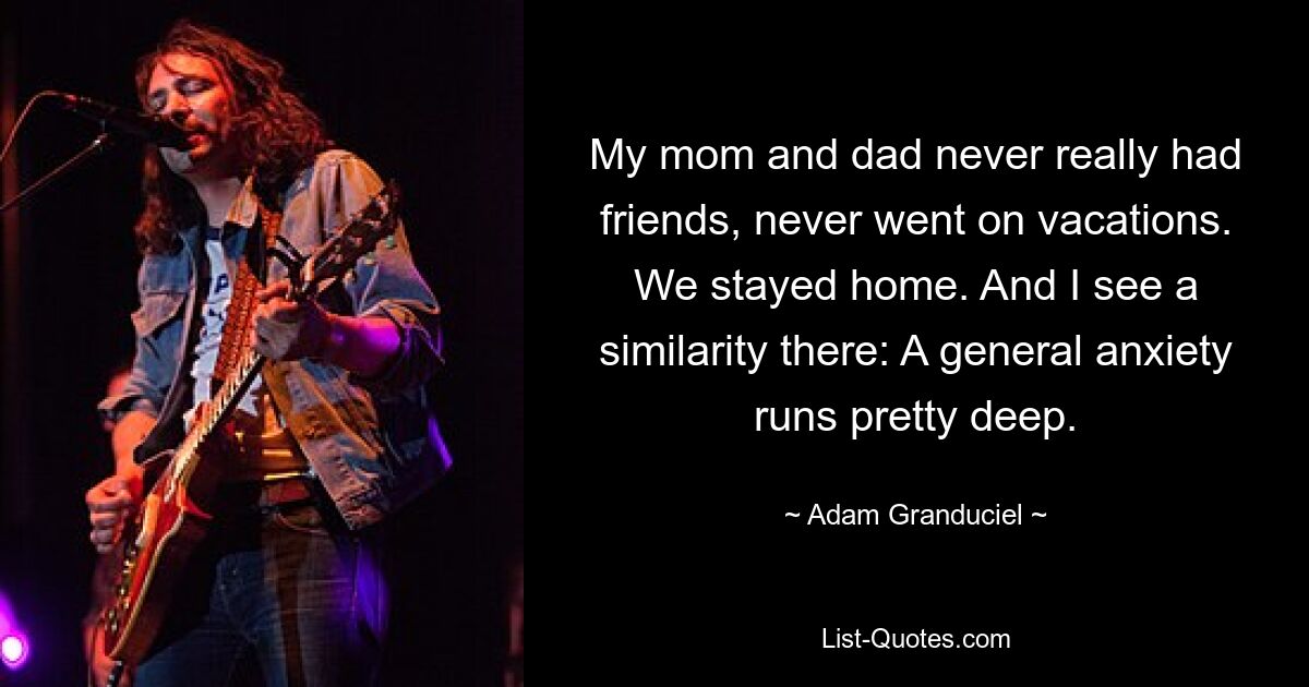 My mom and dad never really had friends, never went on vacations. We stayed home. And I see a similarity there: A general anxiety runs pretty deep. — © Adam Granduciel