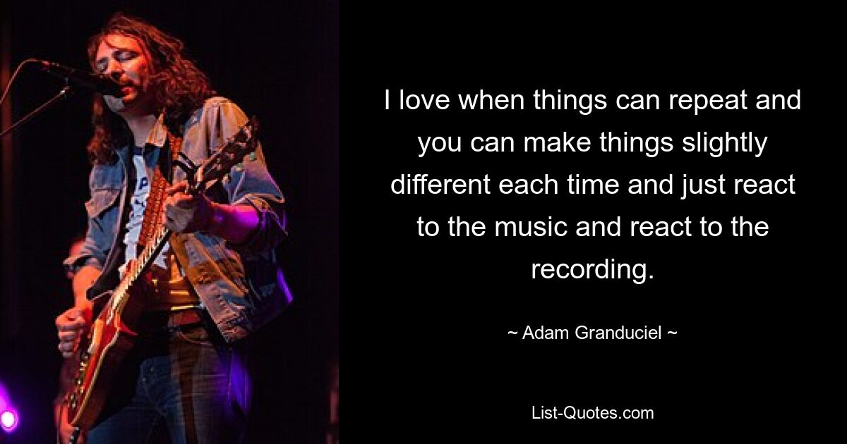 I love when things can repeat and you can make things slightly different each time and just react to the music and react to the recording. — © Adam Granduciel