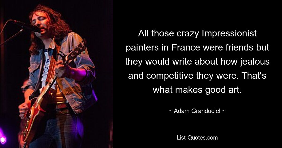 All those crazy Impressionist painters in France were friends but they would write about how jealous and competitive they were. That's what makes good art. — © Adam Granduciel