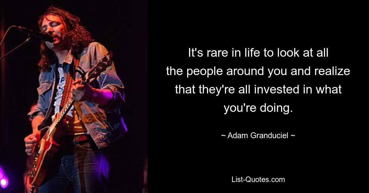 It's rare in life to look at all the people around you and realize that they're all invested in what you're doing. — © Adam Granduciel