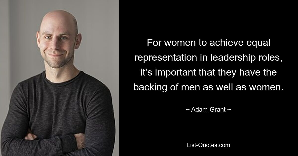 For women to achieve equal representation in leadership roles, it's important that they have the backing of men as well as women. — © Adam Grant