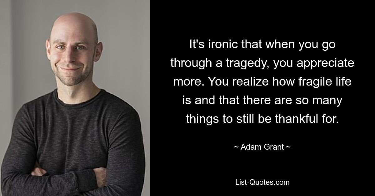 It's ironic that when you go through a tragedy, you appreciate more. You realize how fragile life is and that there are so many things to still be thankful for. — © Adam Grant