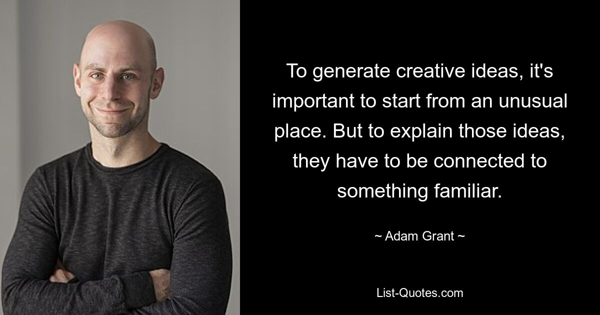 To generate creative ideas, it's important to start from an unusual place. But to explain those ideas, they have to be connected to something familiar. — © Adam Grant