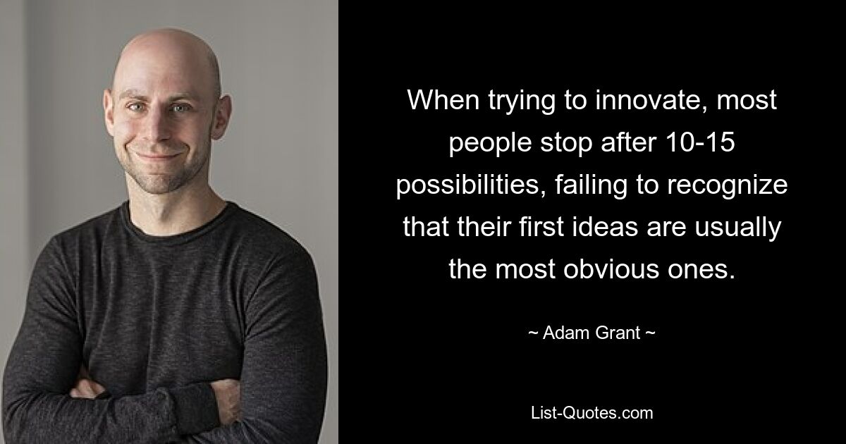 When trying to innovate, most people stop after 10-15 possibilities, failing to recognize that their first ideas are usually the most obvious ones. — © Adam Grant