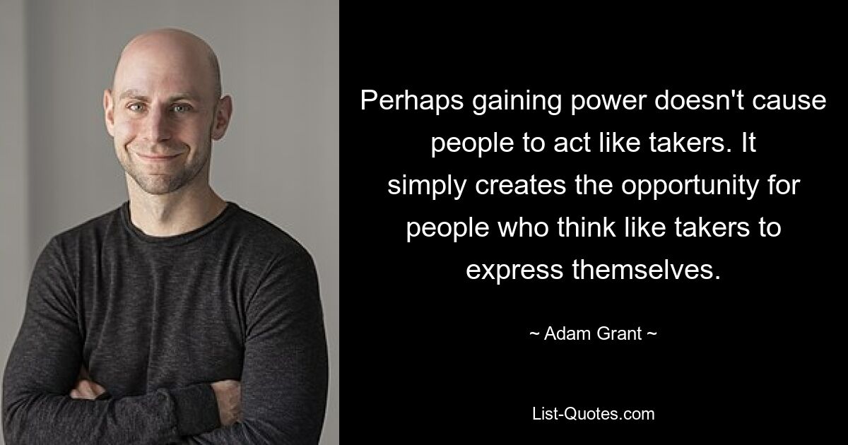 Perhaps gaining power doesn't cause people to act like takers. It simply creates the opportunity for people who think like takers to express themselves. — © Adam Grant