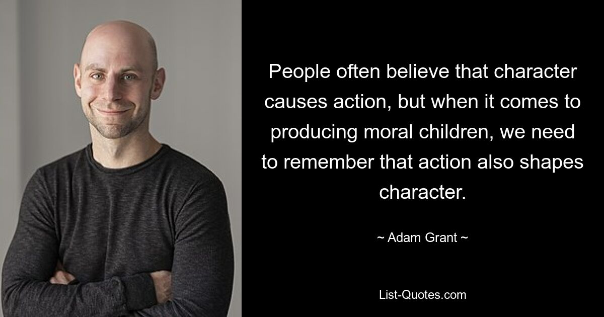 People often believe that character causes action, but when it comes to producing moral children, we need to remember that action also shapes character. — © Adam Grant