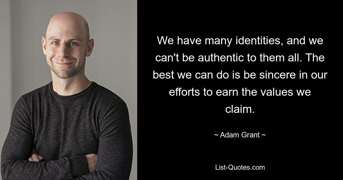 We have many identities, and we can't be authentic to them all. The best we can do is be sincere in our efforts to earn the values we claim. — © Adam Grant