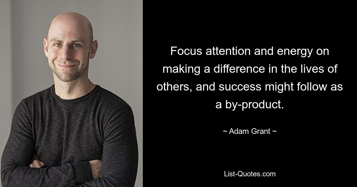 Focus attention and energy on making a difference in the lives of others, and success might follow as a by-product. — © Adam Grant