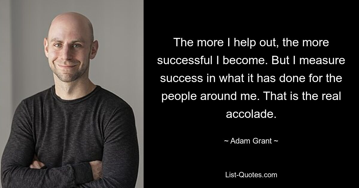 The more I help out, the more successful I become. But I measure success in what it has done for the people around me. That is the real accolade. — © Adam Grant