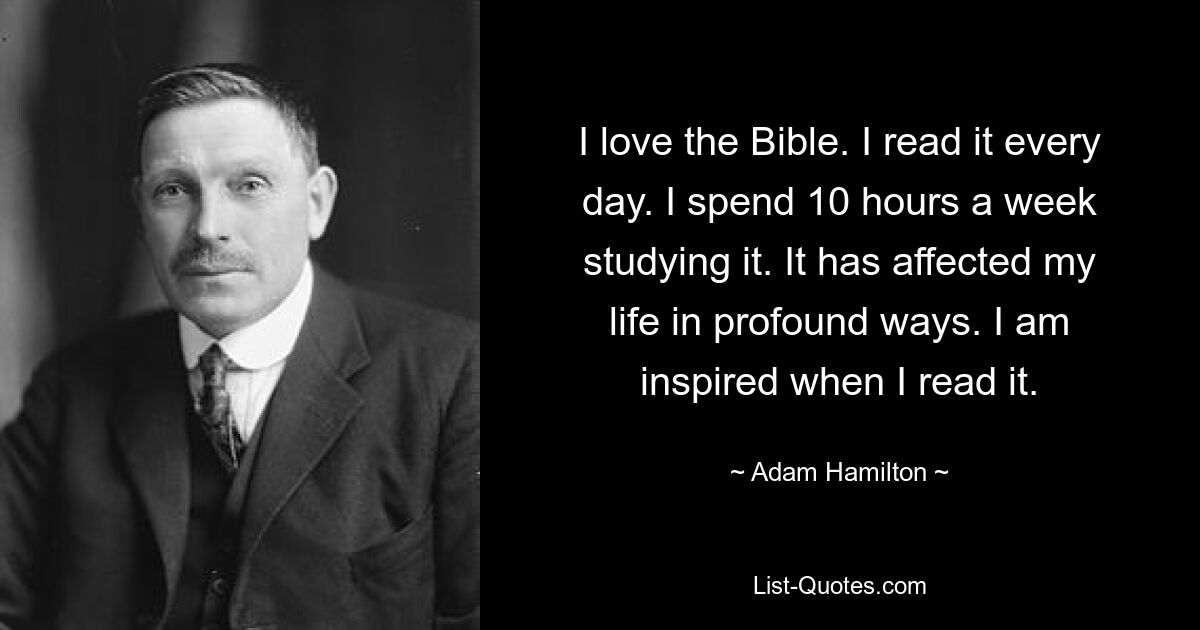 I love the Bible. I read it every day. I spend 10 hours a week studying it. It has affected my life in profound ways. I am inspired when I read it. — © Adam Hamilton