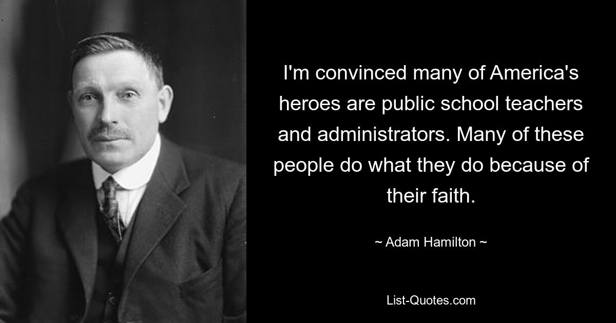 I'm convinced many of America's heroes are public school teachers and administrators. Many of these people do what they do because of their faith. — © Adam Hamilton